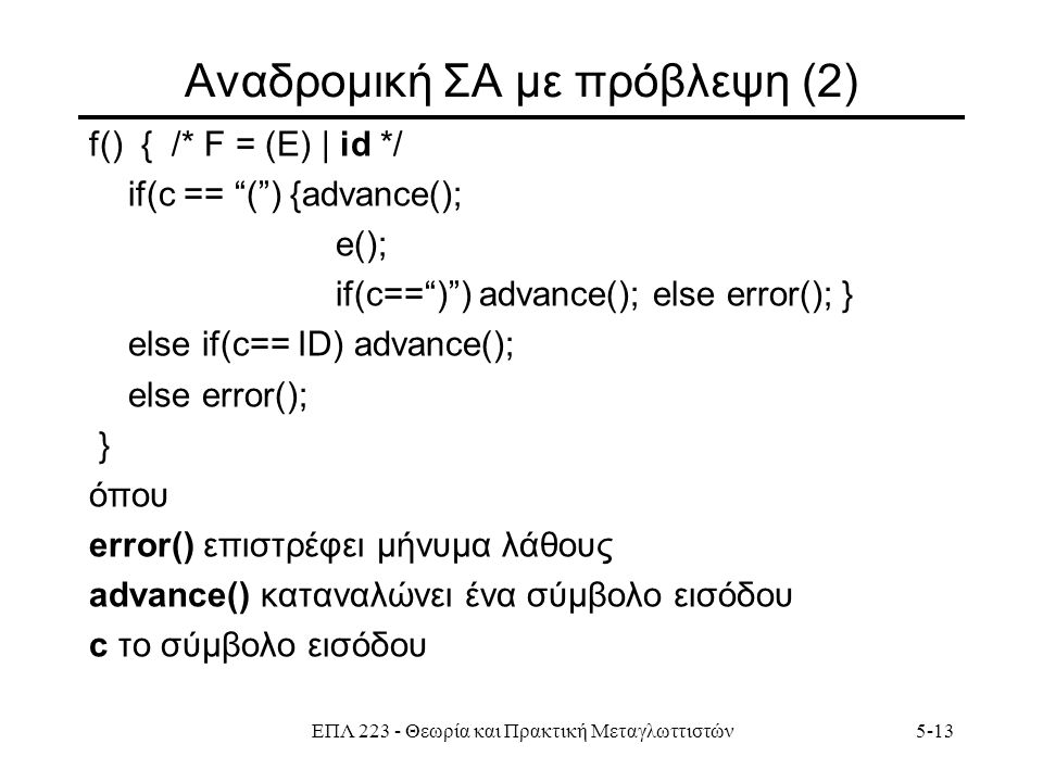 ΕΠΛ Θεωρία και Πρακτική Μεταγλωττιστών5-13 Aναδρομική ΣΑ με πρόβλεψη (2) f() { /* F = (E) | id */ if(c == ( ) {advance(); e(); if(c== ) ) advance(); else error(); } else if(c== ID) advance(); else error(); } όπου error() επιστρέφει μήνυμα λάθους advance() καταναλώνει ένα σύμβολο εισόδου c το σύμβολο εισόδου