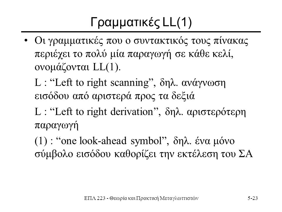 ΕΠΛ Θεωρία και Πρακτική Μεταγλωττιστών5-23 Γραμματικές LL(1) Οι γραμματικές που ο συντακτικός τους πίνακας περιέχει το πολύ μία παραγωγή σε κάθε κελί, ονομάζονται LL(1).