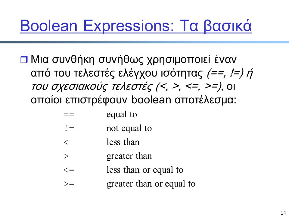 14 Boolean Expressions: Τα βασικά r Μια συνθήκη συνήθως χρησιμοποιεί έναν από του τελεστές ελέγχου ισότητας (==, !=) ή του σχεσιακούς τελεστές (, =), οι οποίοι επιστρέφουν boolean αποτέλεσμα: == equal to != not equal to < less than > greater than <= less than or equal to >= greater than or equal to