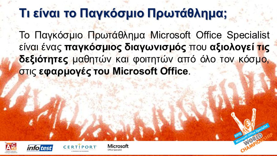 Τι είναι το Παγκόσμιο Πρωτάθλημα; Το Παγκόσμιο Πρωτάθλημα Microsoft Office Specialist είναι ένας παγκόσμιος διαγωνισμός που αξιολογεί τις δεξιότητες μαθητών και φοιτητών από όλο τον κόσμο, στις εφαρμογές του Microsoft Office.
