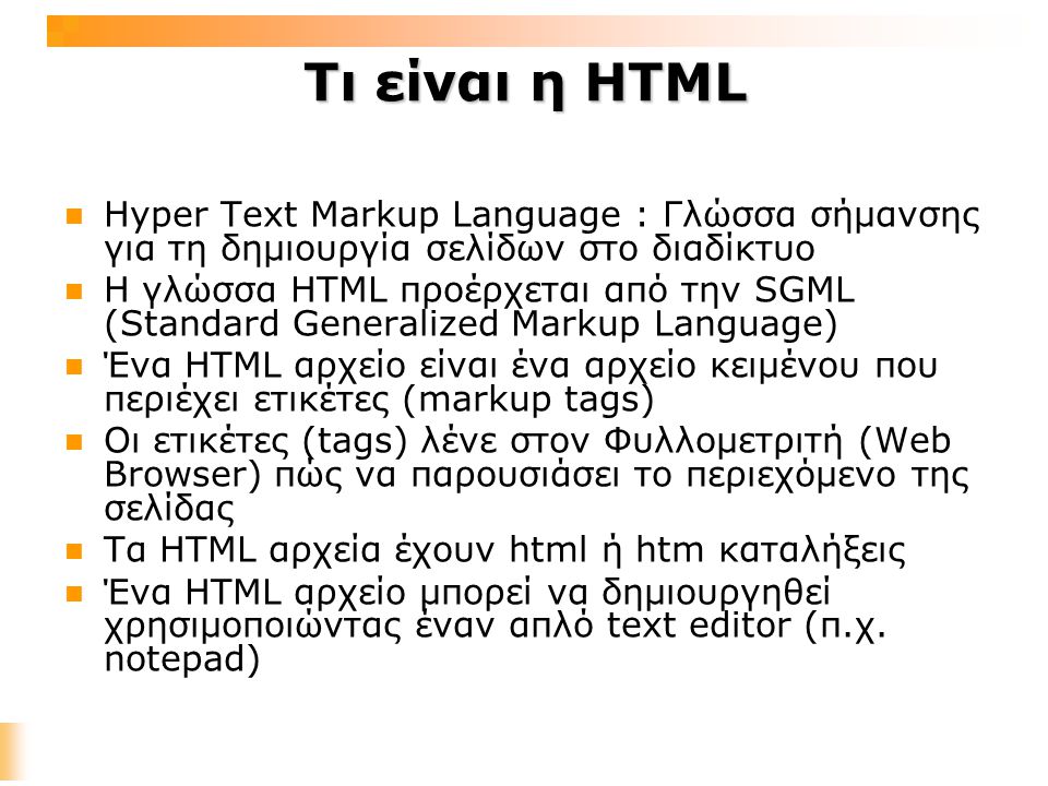 Τι είναι η HTML Hyper Text Markup Language : Γλώσσα σήμανσης για τη δημιουργία σελίδων στο διαδίκτυο Η γλώσσα HTML προέρχεται από την SGML (Standard Generalized Markup Language) Ένα HTML αρχείο είναι ένα αρχείο κειμένου που περιέχει ετικέτες (markup tags) Οι ετικέτες (tags) λένε στον Φυλλομετριτή (Web Browser) πώς να παρουσιάσει το περιεχόμενο της σελίδας Τα HTML αρχεία έχουν html ή htm καταλήξεις Ένα HTML αρχείο μπορεί να δημιουργηθεί χρησιμοποιώντας έναν απλό text editor (π.χ.