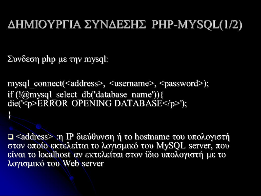 ΔΗΜΙΟΥΡΓΙΑ ΣΥΝΔΕΣΗΣ PHP-MYSQL(1/2) Συνδεση php με την mysql: mysql_connect(,, ); if database_name )){ die( ERROR OPENING DATABASE ); }  :η IP διεύθυνση ή το hostname του υπολογιστή στον οποίο εκτελείται το λογισμικό του MySQL server, που είναι το localhost αν εκτελείται στον ίδιο υπολογιστή με το λογισμικό του Web server