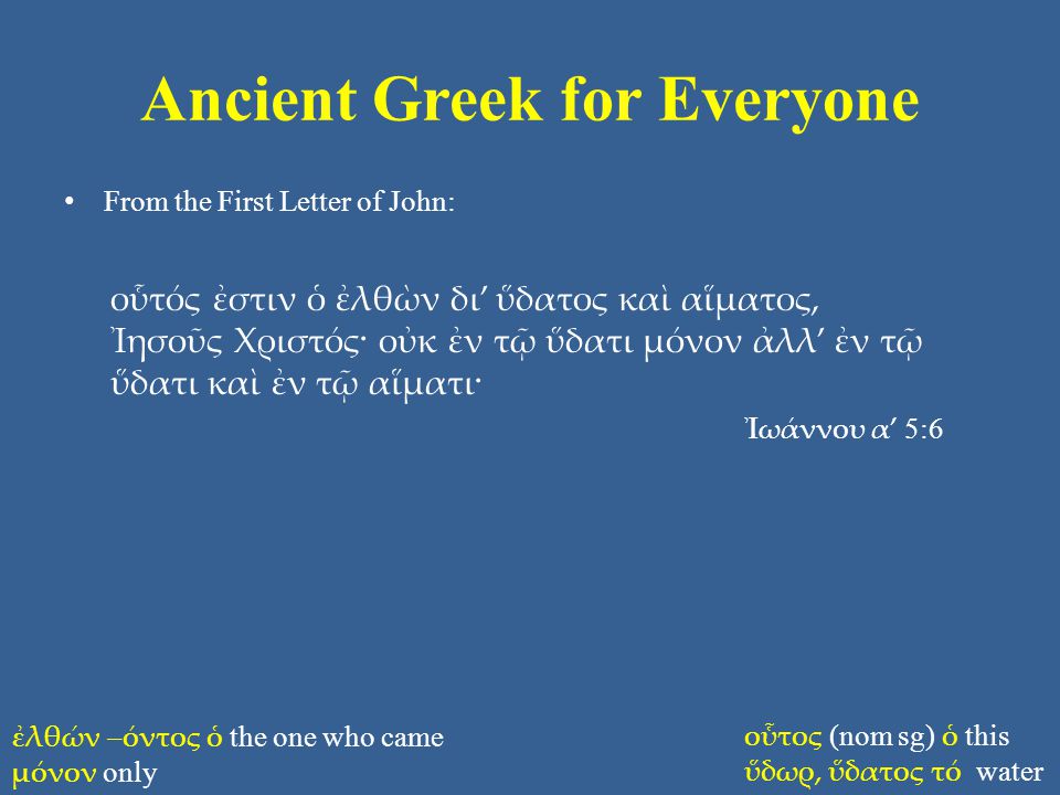Ancient Greek for Everyone From the First Letter of John: οὗτός ἐστιν ὁ ἐλθὼν δι’ ὕδατος καὶ αἵματος, Ἰησοῦς Χριστός· οὐκ ἐν τῷ ὕδατι μόνον ἀλλ’ ἐν τῷ ὕδατι καὶ ἐν τῷ αἵματι· Ἰωάννου α’ 5:6 ἐλθών –όντος ὁ the one who came μόνον only οὗτος (nom sg) ὁ this ὕδωρ, ὕδατος τό water