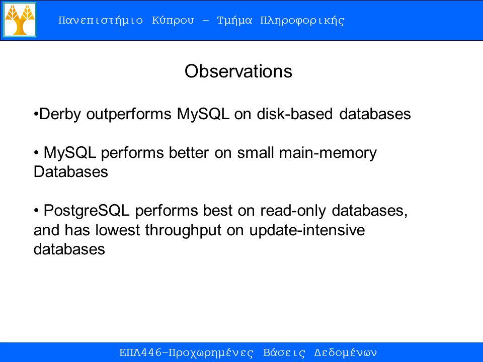 Πανεπιστήμιο Κύπρου – Τμήμα Πληροφορικής ΕΠΛ446-Προχωρημένες Βάσεις Δεδομένων Observations Derby outperforms MySQL on disk-based databases MySQL performs better on small main-memory Databases PostgreSQL performs best on read-only databases, and has lowest throughput on update-intensive databases