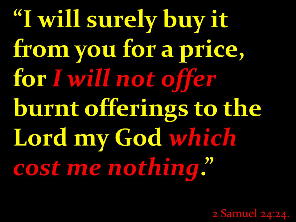 I will surely buy it from you for a price, for I will not offer burnt offerings to the Lord my God which cost me nothing. 2 Samuel 24:24.