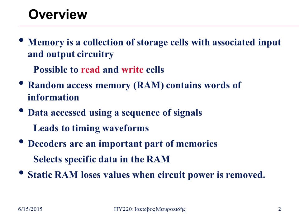 6/15/2015HY220: Ιάκωβος Μαυροειδής2 Overview Memory is a collection of storage cells with associated input and output circuitry Possible to read and write cells Random access memory (RAM) contains words of information Data accessed using a sequence of signals Leads to timing waveforms Decoders are an important part of memories Selects specific data in the RAM Static RAM loses values when circuit power is removed.