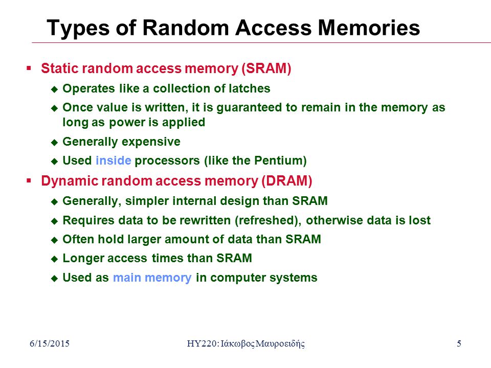 6/15/2015HY220: Ιάκωβος Μαυροειδής5 Types of Random Access Memories  Static random access memory (SRAM)  Operates like a collection of latches  Once value is written, it is guaranteed to remain in the memory as long as power is applied  Generally expensive  Used inside processors (like the Pentium)  Dynamic random access memory (DRAM)  Generally, simpler internal design than SRAM  Requires data to be rewritten (refreshed), otherwise data is lost  Often hold larger amount of data than SRAM  Longer access times than SRAM  Used as main memory in computer systems
