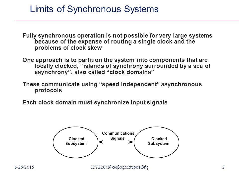 6/26/2015HY220: Ιάκωβος Μαυροειδής2 Limits of Synchronous Systems Fully synchronous operation is not possible for very large systems because of the expense of routing a single clock and the problems of clock skew One approach is to partition the system into components that are locally clocked, islands of synchrony surrounded by a sea of asynchrony , also called clock domains These communicate using speed independent asynchronous protocols Each clock domain must synchronize input signals Communications Signals Clocked Subsystem Clocked Subsystem