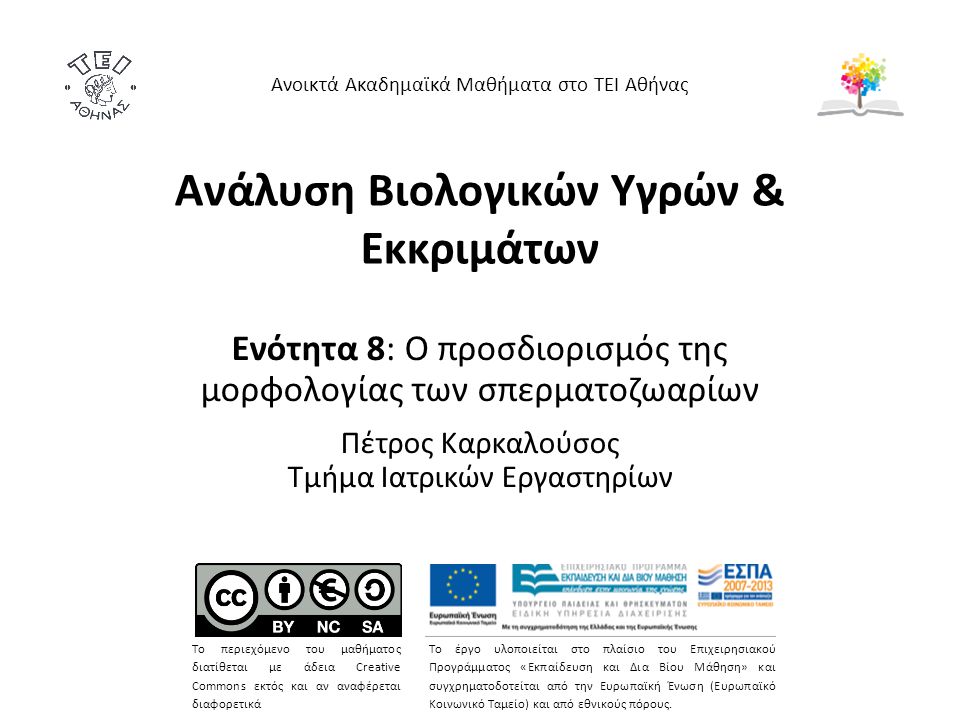 Ανάλυση Βιολογικών Υγρών & Εκκριμάτων Ενότητα 8: Ο προσδιορισμός της μορφολογίας των σπερματοζωαρίων Πέτρος Καρκαλούσος Τμήμα Ιατρικών Εργαστηρίων Ανοικτά Ακαδημαϊκά Μαθήματα στο ΤΕΙ Αθήνας Το περιεχόμενο του μαθήματος διατίθεται με άδεια Creative Commons εκτός και αν αναφέρεται διαφορετικά Το έργο υλοποιείται στο πλαίσιο του Επιχειρησιακού Προγράμματος «Εκπαίδευση και Δια Βίου Μάθηση» και συγχρηματοδοτείται από την Ευρωπαϊκή Ένωση (Ευρωπαϊκό Κοινωνικό Ταμείο) και από εθνικούς πόρους.
