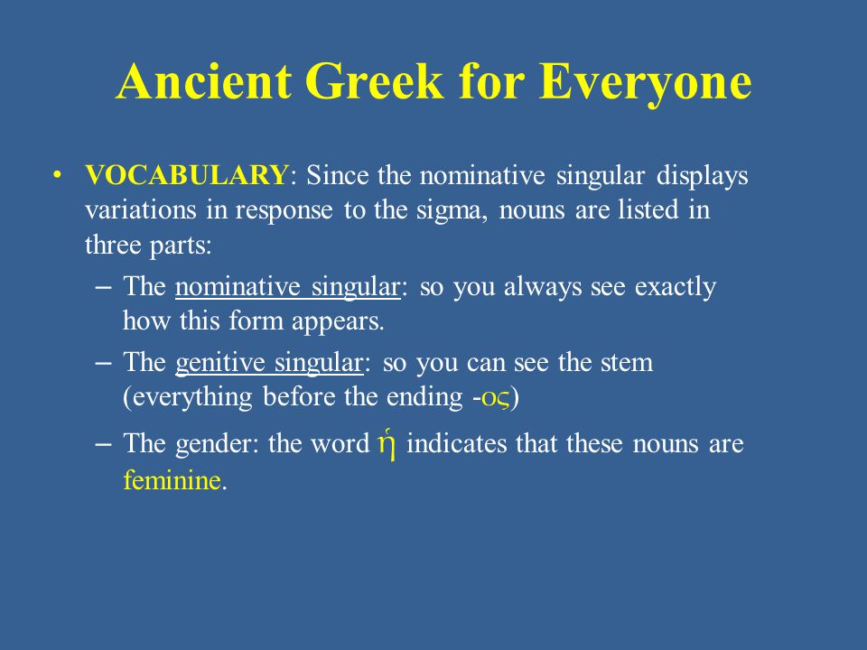 Ancient Greek for Everyone VOCABULARY: Since the nominative singular displays variations in response to the sigma, nouns are listed in three parts: – The nominative singular: so you always see exactly how this form appears.