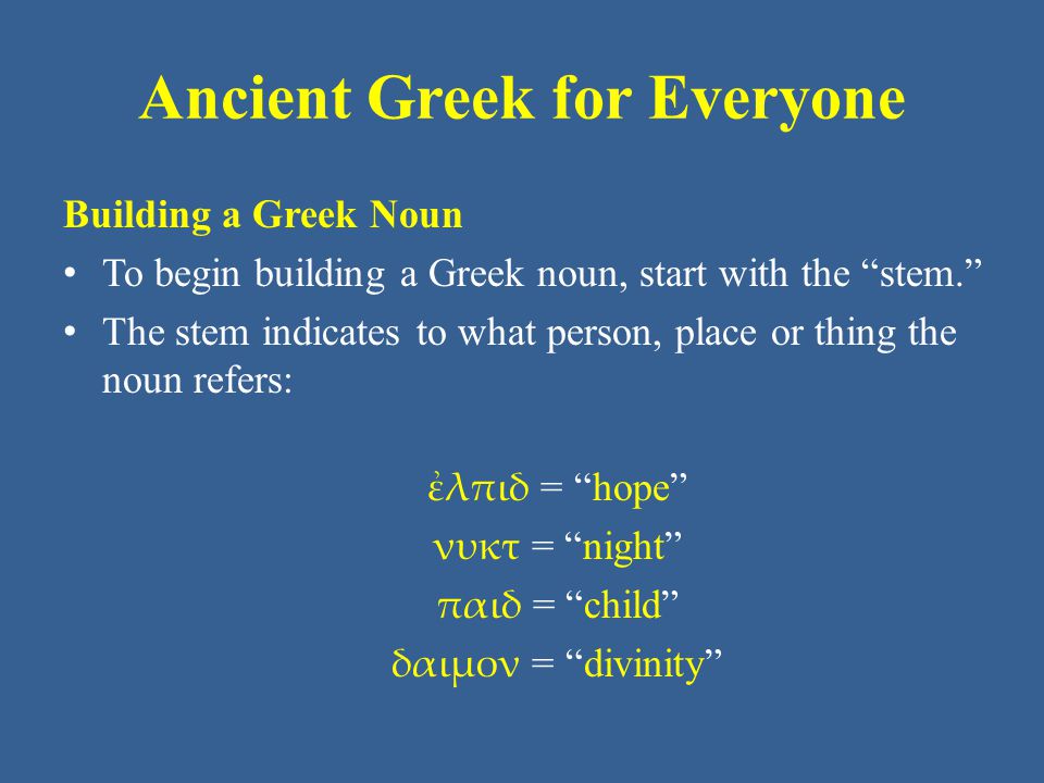 Ancient Greek for Everyone Building a Greek Noun To begin building a Greek noun, start with the stem. The stem indicates to what person, place or thing the noun refers: ἐλπιδ = hope νυκτ = night παιδ = child δαιμον = divinity