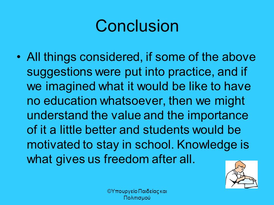 Conclusion All things considered, if some of the above suggestions were put into practice, and if we imagined what it would be like to have no education whatsoever, then we might understand the value and the importance of it a little better and students would be motivated to stay in school.