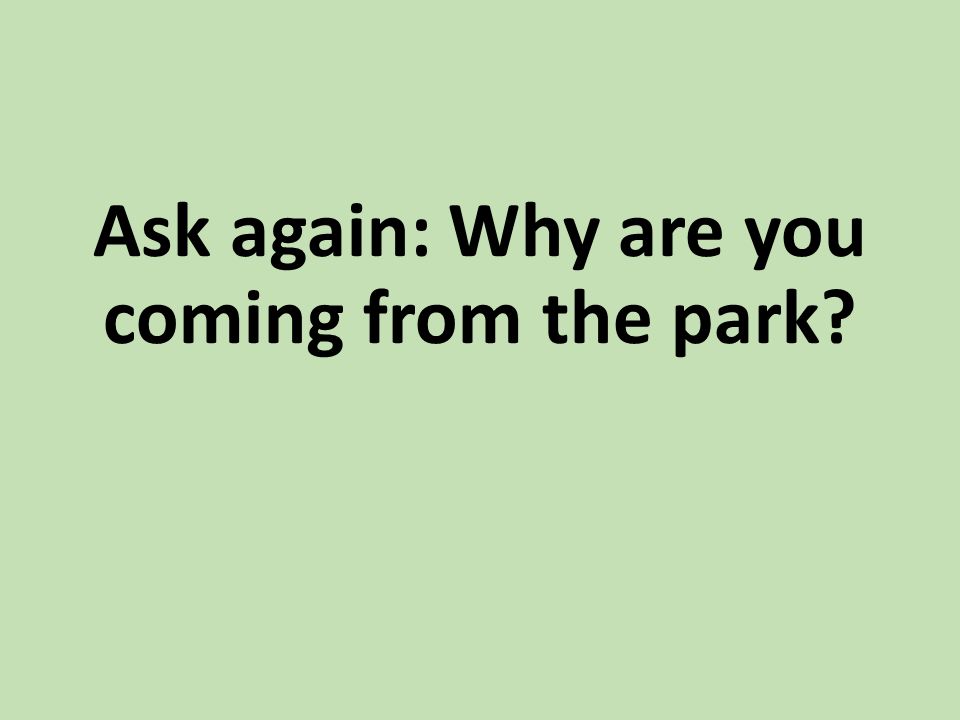 Ask again: Why are you coming from the park
