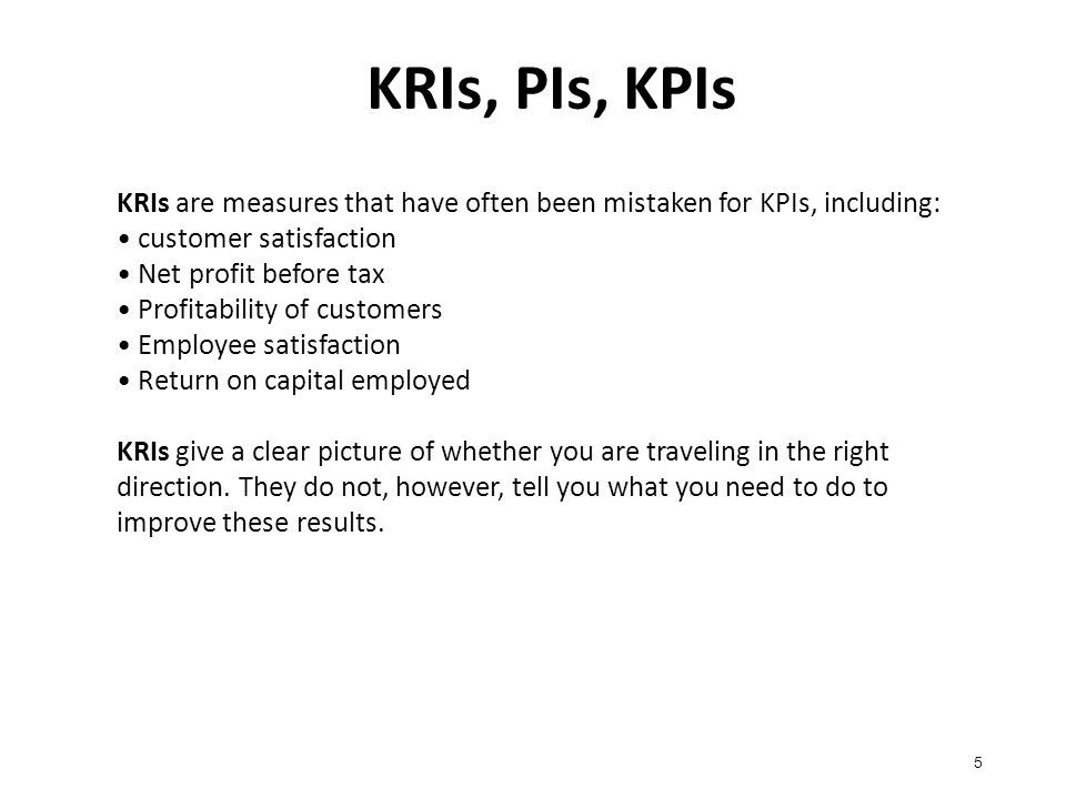 KRIs, PIs, KPIs 5 KRIs are measures that have often been mistaken for KPIs, including: customer satisfaction Net profit before tax Profitability of customers Employee satisfaction Return on capital employed KRIs give a clear picture of whether you are traveling in the right direction.