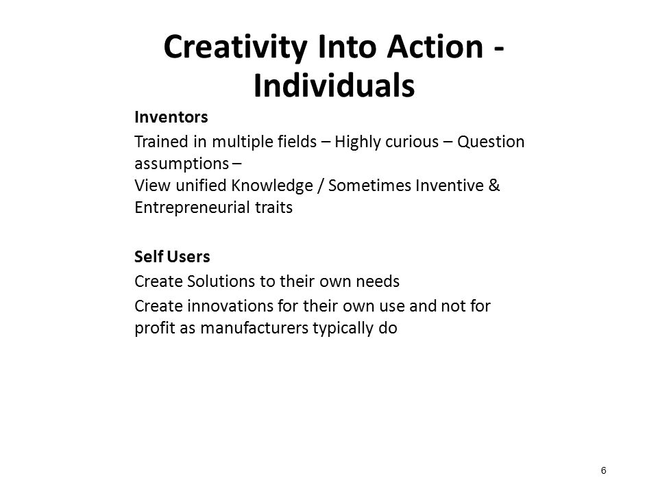 Creativity Into Action - Individuals Inventors Trained in multiple fields – Highly curious – Question assumptions – View unified Knowledge / Sometimes Inventive & Entrepreneurial traits Self Users Create Solutions to their own needs Create innovations for their own use and not for profit as manufacturers typically do 6