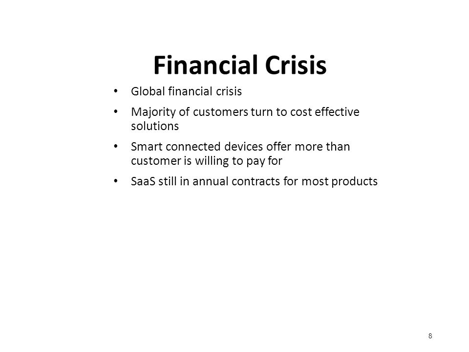 Financial Crisis 8 Global financial crisis Majority of customers turn to cost effective solutions Smart connected devices offer more than customer is willing to pay for SaaS still in annual contracts for most products