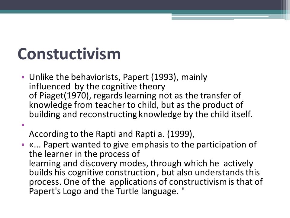 Constuctivism Unlike the behaviorists, Papert (1993), mainly influenced by the cognitive theory of Piaget(1970), regards learning not as the transfer of knowledge from teacher to child, but as the product of building and reconstructing knowledge by the child itself.
