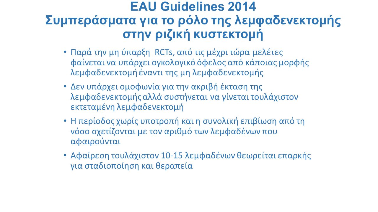 EAU Guidelines 2014 Συμπεράσματα για το ρόλο της λεμφαδενεκτομής στην ριζική κυστεκτομή Παρά την μη ύπαρξη RCTs, από τις μέχρι τώρα μελέτες φαίνεται να υπάρχει ογκολογικό όφελος από κάποιας μορφής λεμφαδενεκτομή έναντι της μη λεμφαδενεκτομής Δεν υπάρχει ομοφωνία για την ακριβή έκταση της λεμφαδενεκτομής αλλά συστήνεται να γίνεται τουλάχιστον εκτεταμένη λεμφαδενεκτομή Η περίοδος χωρίς υποτροπή και η συνολική επιβίωση από τη νόσο σχετίζονται με τον αριθμό των λεμφαδένων που αφαιρούνται Αφαίρεση τουλάχιστον λεμφαδένων θεωρείται επαρκής για σταδιοποίηση και θεραπεία