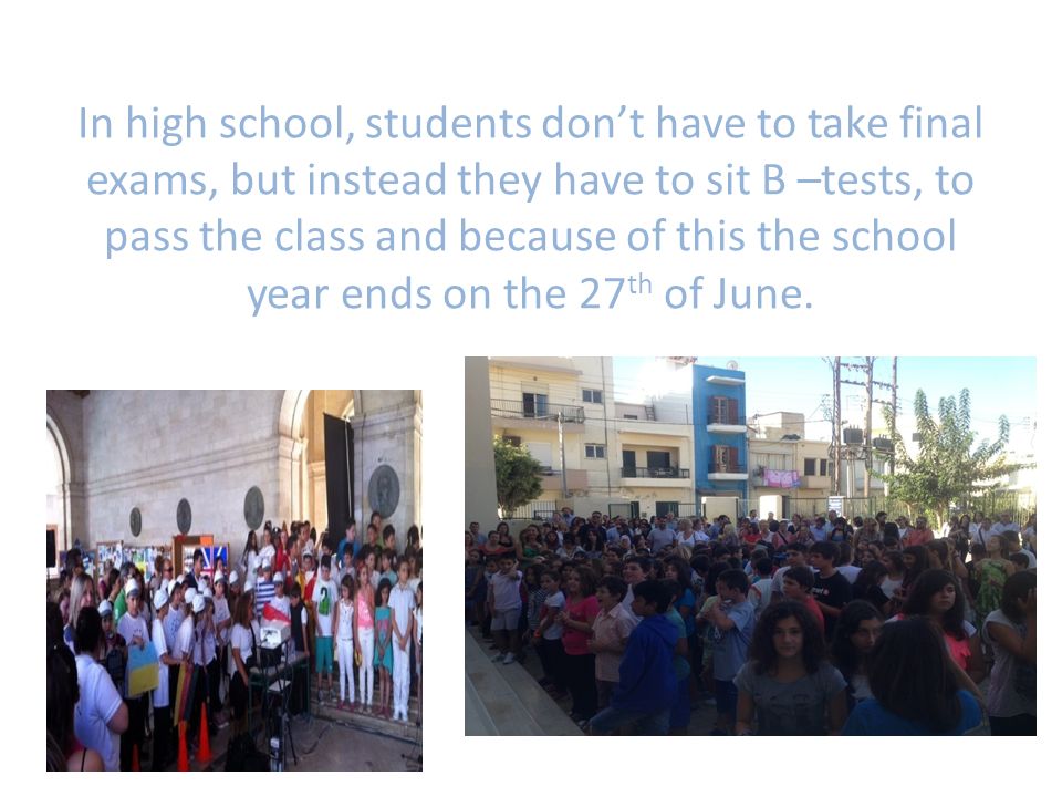 In high school, students don’t have to take final exams, but instead they have to sit B –tests, to pass the class and because of this the school year ends on the 27 th of June.