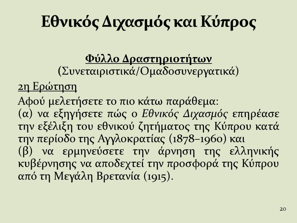 Φύλλο Δραστηριοτήτων (Συνεταιριστικά/Ομαδοσυνεργατικά) 2η Ερώτηση Αφού μελετήσετε το πιο κάτω παράθεμα: (α) να εξηγήσετε πώς ο Εθνικός Διχασμός επηρέασε την εξέλιξη του εθνικού ζητήματος της Κύπρου κατά την περίοδο της Αγγλοκρατίας (1878–1960) και (β) να ερμηνεύσετε την άρνηση της ελληνικής κυβέρνησης να αποδεχτεί την προσφορά της Κύπρου από τη Μεγάλη Βρετανία (1915).