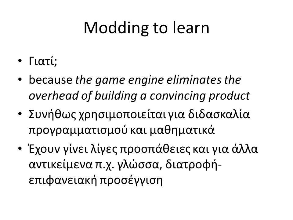 Modding to learn Γιατί; because the game engine eliminates the overhead of building a convincing product Συνήθως χρησιμοποιείται για διδασκαλία προγραμματισμού και μαθηματικά Έχουν γίνει λίγες προσπάθειες και για άλλα αντικείμενα π.χ.