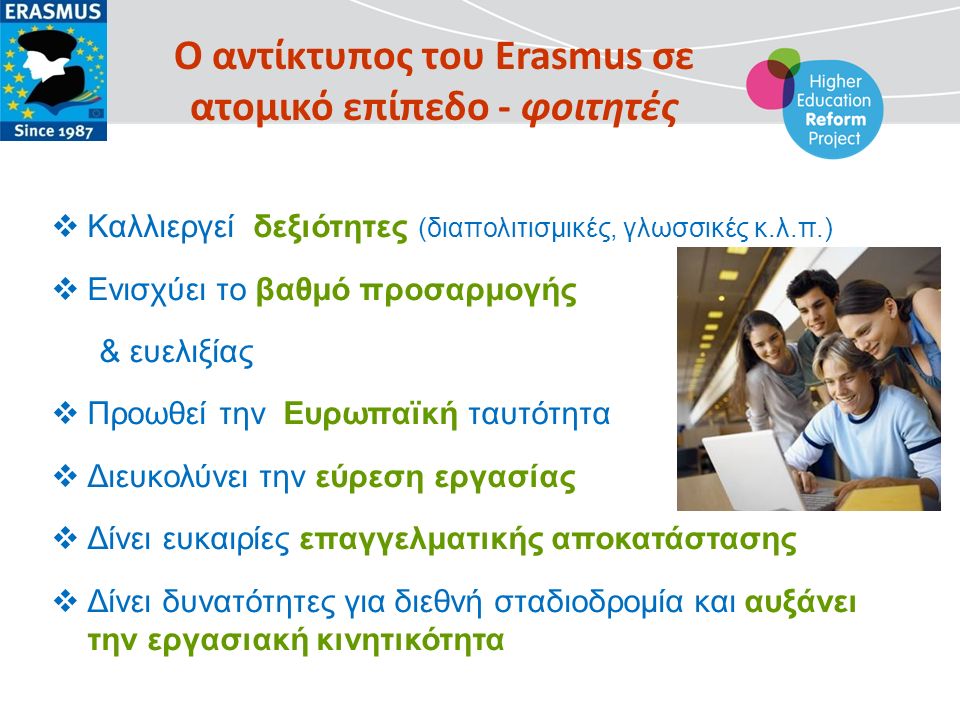 Ο αντίκτυπος του Erasmus σε ατομικό επίπεδο - φοιτητές  Καλλιεργεί δεξιότητες (διαπολιτισμικές, γλωσσικές κ.λ.π.)  Ενισχύει το βαθμό προσαρμογής & ευελιξίας  Προωθεί την Ευρωπαϊκή ταυτότητα  Διευκολύνει την εύρεση εργασίας  Δίνει ευκαιρίες επαγγελματικής αποκατάστασης  Δίνει δυνατότητες για διεθνή σταδιοδρομία και αυξάνει την εργασιακή κινητικότητα