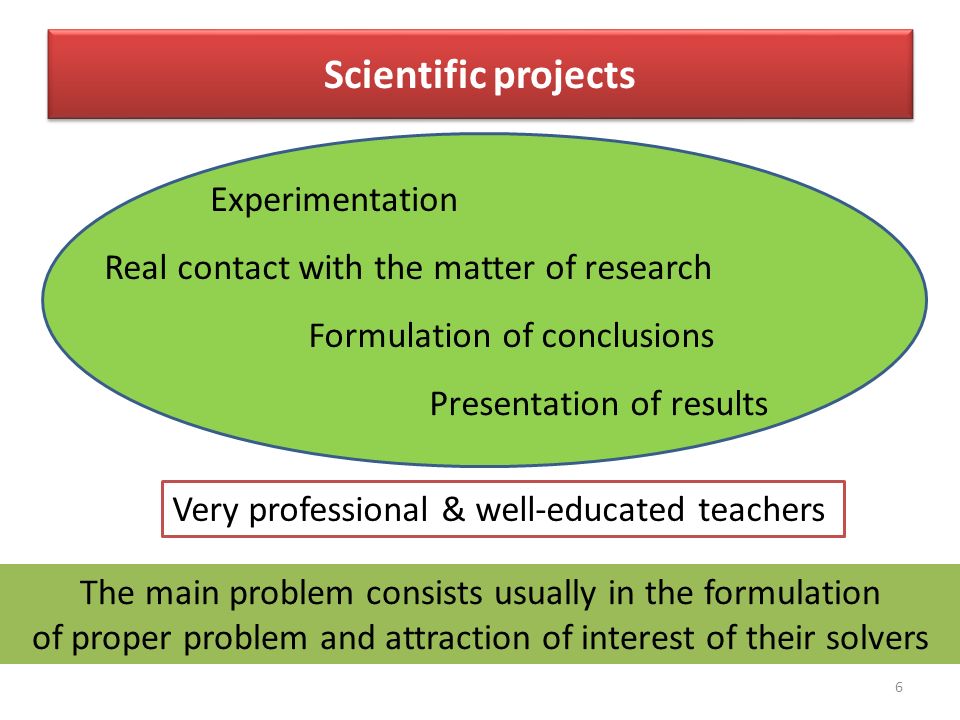 6 Scientific projects Experimentation Real contact with the matter of research Formulation of conclusions Presentation of results Very professional & well-educated teachers The main problem consists usually in the formulation of proper problem and attraction of interest of their solvers