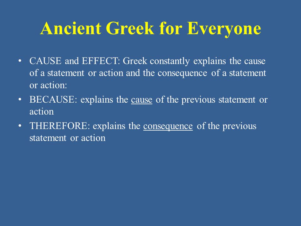 Ancient Greek for Everyone • CAUSE and EFFECT: Greek constantly explains the cause of a statement or action and the consequence of a statement or action: • BECAUSE: explains the cause of the previous statement or action • THEREFORE: explains the consequence of the previous statement or action