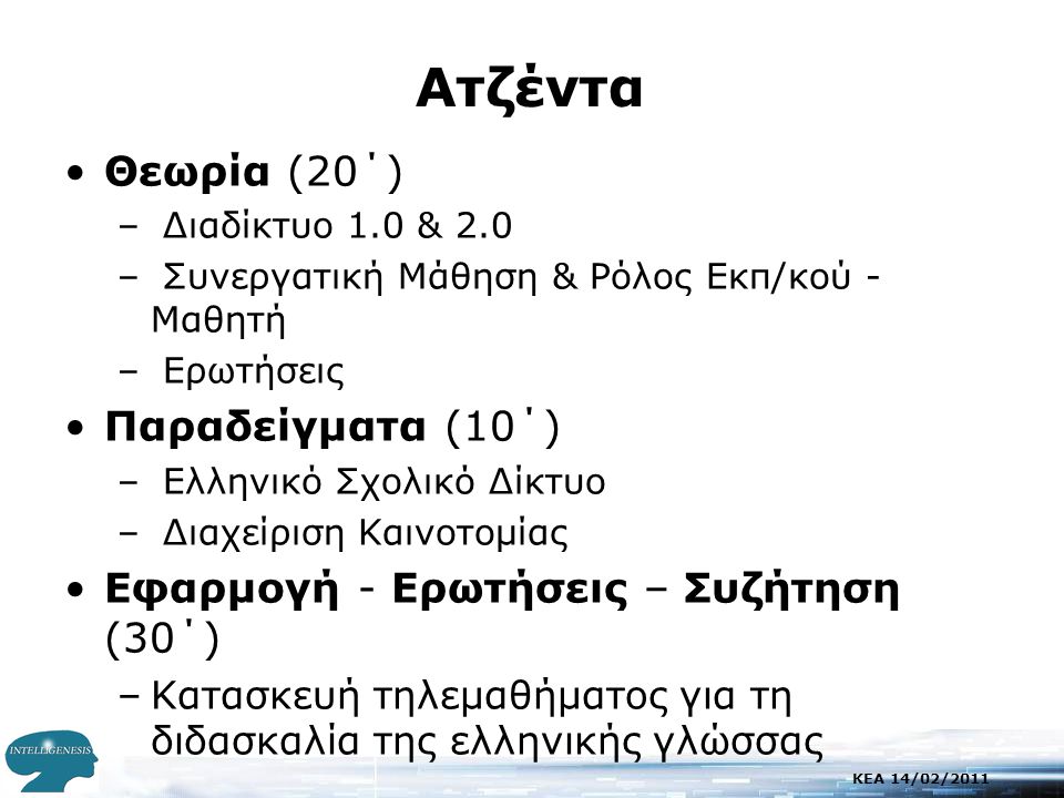 KEA 14/02/2011 Aτζέντα •Θεωρία (20΄) – Διαδίκτυο 1.0 & 2.0 – Συνεργατική Μάθηση & Ρόλος Εκπ/κού - Μαθητή – Ερωτήσεις •Παραδείγματα (10΄) – Ελληνικό Σχολικό Δίκτυο – Διαχείριση Καινοτομίας •Εφαρμογή - Ερωτήσεις – Συζήτηση (30΄) –Κατασκευή τηλεμαθήματος για τη διδασκαλία της ελληνικής γλώσσας