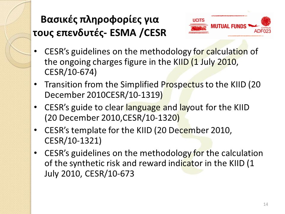 • CESR’s guidelines on the methodology for calculation of the ongoing charges figure in the KIID (1 July 2010, CESR/10-674) • Transition from the Simplified Prospectus to the KIID (20 December 2010CESR/ ) • CESR’s guide to clear language and layout for the KIID (20 December 2010,CESR/ ) • CESR’s template for the KIID (20 December 2010, CESR/ ) • CESR’s guidelines on the methodology for the calculation of the synthetic risk and reward indicator in the KIID (1 July 2010, CESR/ Βασικές πληροφορίες για τους επενδυτές- ESMA /CESR 14