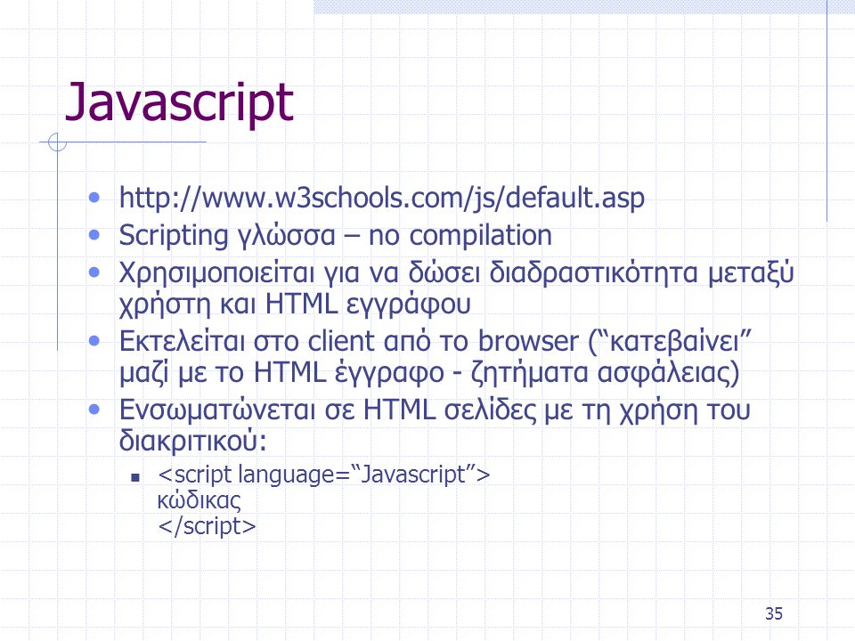 35 Javascript •   • Scripting γλώσσα – no compilation • Χρησιμοποιείται για να δώσει διαδραστικότητα μεταξύ χρήστη και HTML εγγράφου • Εκτελείται στο client από το browser ( κατεβαίνει μαζί με το HTML έγγραφο - ζητήματα ασφάλειας) • Ενσωματώνεται σε HTML σελίδες με τη χρήση του διακριτικού:  κώδικας