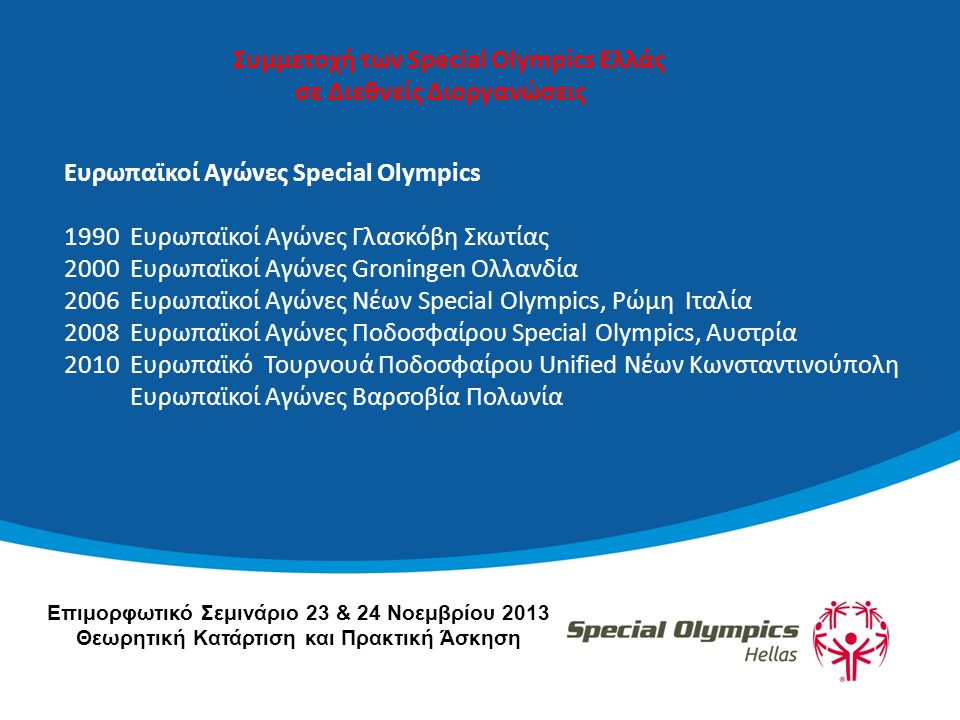 Ευρωπαϊκοί Αγώνες Special Olympics 1990 Ευρωπαϊκοί Αγώνες Γλασκόβη Σκωτίας 2000 Ευρωπαϊκοί Αγώνες Groningen Ολλανδία 2006 Ευρωπαϊκοί Αγώνες Νέων Special Olympics, Ρώμη Ιταλία 2008 Ευρωπαϊκοί Αγώνες Ποδοσφαίρου Special Olympics, Αυστρία 2010 Ευρωπαϊκό Τουρνουά Ποδοσφαίρου Unified Νέων Κωνσταντινούπολη Ευρωπαϊκοί Αγώνες Βαρσοβία Πολωνία Συμμετοχή των Special Olympics Ελλάς σε Διεθνείς Διοργανώσεις Επιμορφωτικό Σεμινάριο 23 & 24 Νοεμβρίου 2013 Θεωρητική Κατάρτιση και Πρακτική Άσκηση