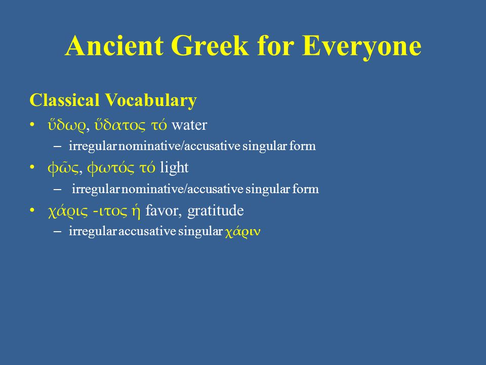 Ancient Greek for Everyone Classical Vocabulary • ὕδωρ, ὕδατος τό water – irregular nominative/accusative singular form • φῶς, φωτός τό light – irregular nominative/accusative singular form • χάρις -ιτος ἡ favor, gratitude – irregular accusative singular χάριν