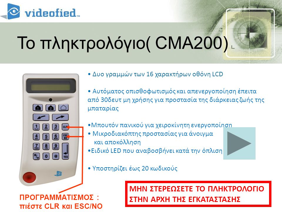 Το πληκτρολόγιο( CMA200) • Δυο γραμμών των 16 χαρακτήρων οθόνη LCD • Αυτόματος οπισθοφωτισμός και απενεργοποίηση έπειτα από 30δευτ μη χρήσης για προστασία της διάρκειας ζωής της μπαταρίας •Μπουτόν πανικού για χειροκίνητη ενεργοποίηση • Μικροδιακόπτης προστασίας για άνοιγμα και αποκόλληση •Ειδικό LED που αναβοσβήνει κατά την όπλιση • Υποστηρίζει έως 20 κωδικούς ΠΡΟΓΡΑΜΜΑΤΙΣΜΟΣ : πιέστε CLR και ESC/NO ΜΗΝ ΣΤΕΡΕΩΣΕΤΕ ΤΟ ΠΛΗΚΤΡΟΛΟΓΙΟ ΣΤΗΝ ΑΡΧΗ ΤΗΣ ΕΓΚΑΤΑΣΤΑΣΗΣ