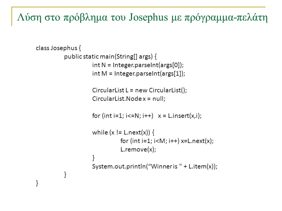 Λύση στο πρόβλημα του Josephus με πρόγραμμα-πελάτη class Josephus { public static main(String[] args) { int N = Integer.parseInt(args[0]); int M = Integer.parseInt(args[1]); CircularList L = new CircularList(); CircularList.Node x = null; for (int i=1; i<=N; i++) x = L.insert(x,i); while (x != L.next(x)) { for (int i=1; i<M; i++) x=L.next(x); L.remove(x); } System.out.println( Winner is + L.item(x)); }