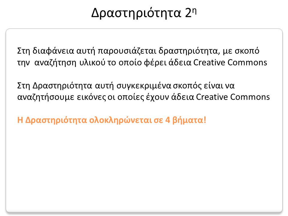 Στη διαφάνεια αυτή παρουσιάζεται δραστηριότητα, με σκοπό την αναζήτηση υλικού το οποίο φέρει άδεια Creative Commons Στη Δραστηριότητα αυτή συγκεκριμένα σκοπός είναι να αναζητήσουμε εικόνες οι οποίες έχουν άδεια Creative Commons Η Δραστηριότητα ολοκληρώνεται σε 4 βήματα.