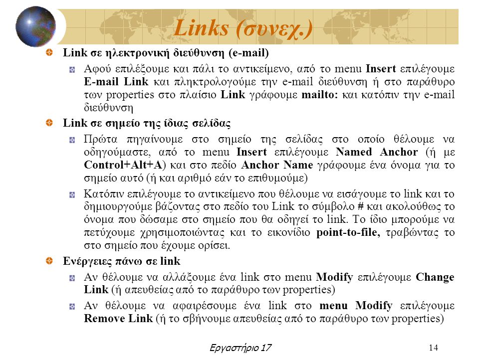 Εργαστήριο 1714 Links (συνεχ.) Link σε ηλεκτρονική διεύθυνση ( ) Αφού επιλέξουμε και πάλι το αντικείμενο, από το menu Insert επιλέγουμε  Link και πληκτρολογούμε την  διεύθυνση ή στο παράθυρο των properties στο πλαίσιο Link γράφουμε mailto: και κατόπιν την  διεύθυνση Link σε σημείο της ίδιας σελίδας Πρώτα πηγαίνουμε στο σημείο της σελίδας στο οποίο θέλουμε να οδηγούμαστε, από το menu Insert επιλέγουμε Named Anchor (ή με Control+Alt+A) και στο πεδίο Anchor Name γράφουμε ένα όνομα για το σημείο αυτό (ή και αριθμό εάν το επιθυμούμε) Κατόπιν επιλέγουμε το αντικείμενο που θέλουμε να εισάγουμε το link και το δημιουργούμε βάζοντας στο πεδίο του Link το σύμβολο # και ακολούθως το όνομα που δώσαμε στο σημείο που θα οδηγεί το link.