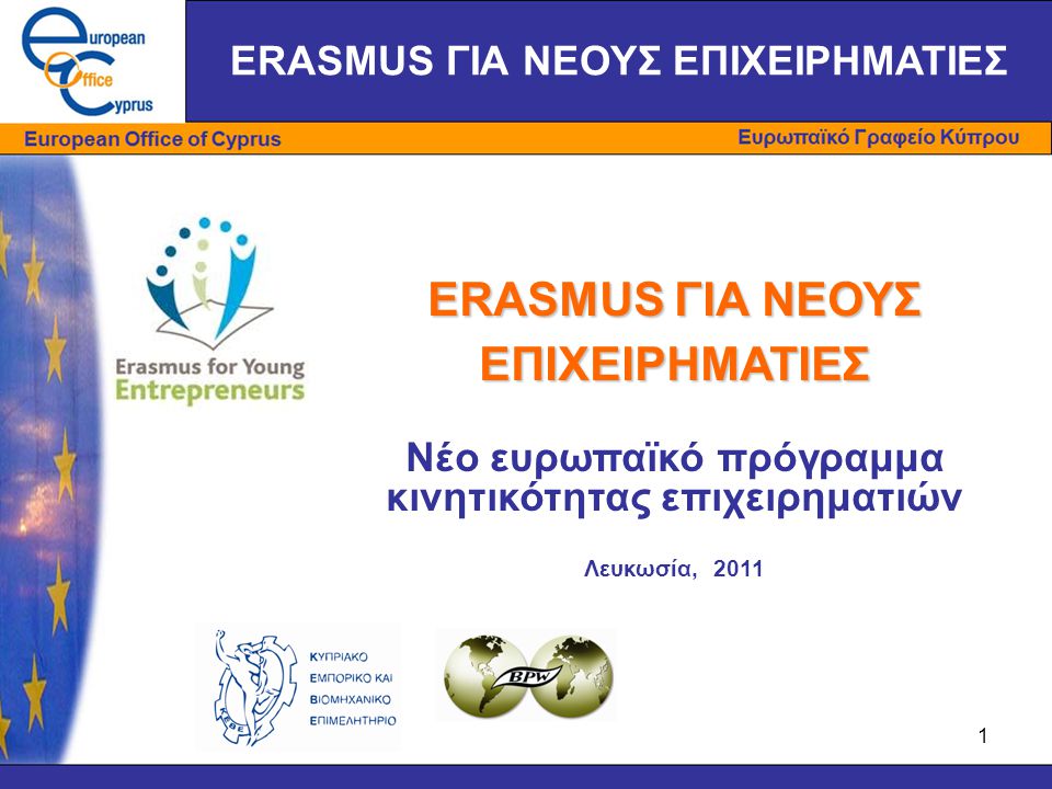 1 ERASMUS ΓΙΑ ΝΕΟΥΣ ΕΠΙΧΕΙΡΗΜΑΤΙΕΣ Νέο ευρωπαϊκό πρόγραμμα κινητικότητας επιχειρηματιών Λευκωσία, 2011 ERASMUS ΓΙΑ ΝΕΟΥΣ ΕΠΙΧΕΙΡΗΜΑΤΙΕΣ