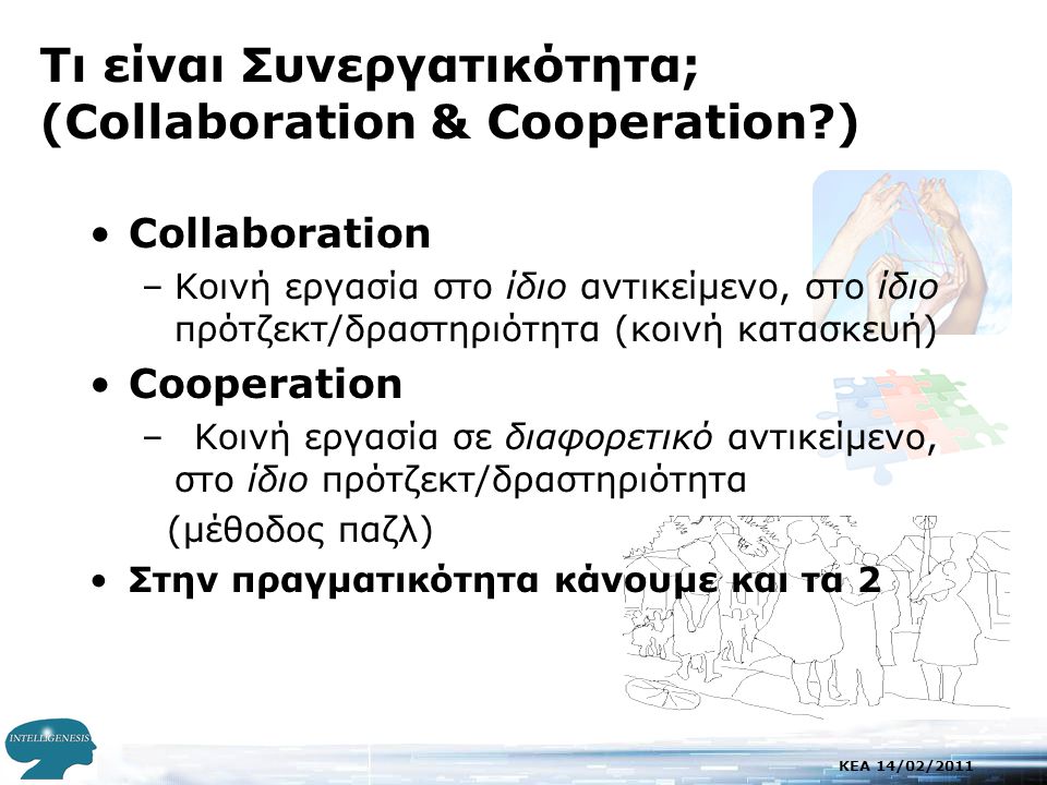 KEA 14/02/2011 Τι είναι Συνεργατικότητα; (Collaboration & Cooperation ) •Collaboration –Κοινή εργασία στο ίδιο αντικείμενο, στο ίδιο πρότζεκτ/δραστηριότητα (κοινή κατασκευή) •Cooperation –Κοινή εργασία σε διαφορετικό αντικείμενο, στο ίδιο πρότζεκτ/δραστηριότητα (μέθοδος παζλ) •Στην πραγματικότητα κάνουμε και τα 2
