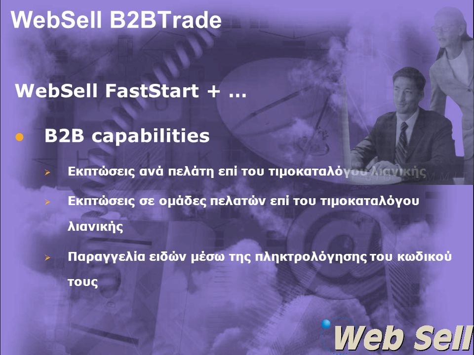 WebSell B2BTrade WebSell FastStart + …   B2B capabilities   Εκπτώσεις ανά πελάτη επί του τιμοκαταλόγου λιανικής   Εκπτώσεις σε ομάδες πελατών επί του τιμοκαταλόγου λιανικής   Παραγγελία ειδών μέσω της πληκτρολόγησης του κωδικού τους