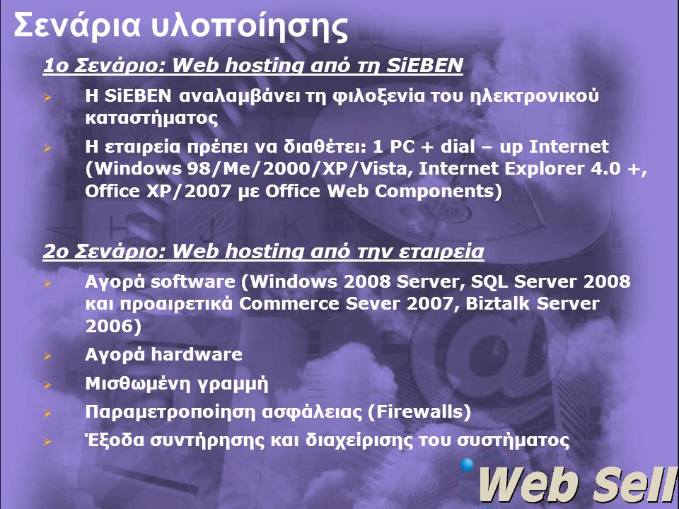 Σενάρια υλοποίησης 1ο Σενάριο: Web hosting από τη SiEBEN   Η SiEBEN αναλαμβάνει τη φιλοξενία του ηλεκτρονικού καταστήματος  )  Η εταιρεία πρέπει να διαθέτει: 1 PC + dial – up Internet (Windows 98/Me/2000/XP/Vista, Internet Explorer 4.0 +, Office XP/2007 με Office Web Components) 2ο Σενάριο: Web hosting από την εταιρεία  Αγορά software (Windows 2008 Server, SQL Server 2008 και προαιρετικά Commerce Sever 2007, Biztalk Server 2006)  Αγορά hardware  Μισθωμένη γραμμή  Παραμετροποίηση ασφάλειας (Firewalls)  Έξοδα συντήρησης και διαχείρισης του συστήματος
