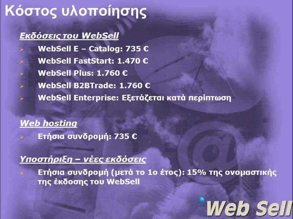 Κόστος υλοποίησης Εκδόσεις του WebSell   WebSell E – Catalog: 735 €   WebSell FastStart: €   WebSell Plus: €   WebSell B2BTrade: €   WebSell Enterprise: Εξετάζεται κατά περίπτωση Web hosting  Ετήσια συνδρομή: 735 € Υποστήριξη – νέες εκδόσεις  Ετήσια συνδρομή (μετά το 1ο έτος): 15% της ονομαστικής της έκδοσης του WebSell