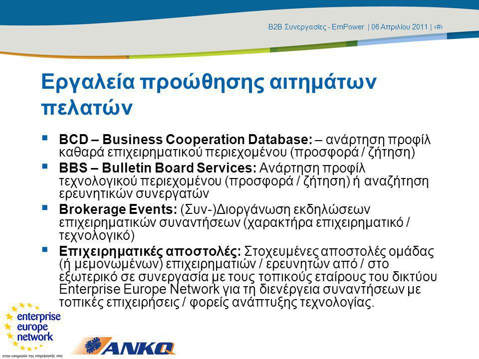 Β2Β Συνεργασίες - EmPower | 06 Απριλίου 2011 | ‹#› Εργαλεία προώθησης αιτημάτων πελατών  BCD – Business Cooperation Database: – ανάρτηση προφίλ καθαρά επιχειρηματικού περιεχομένου (προσφορά / ζήτηση)  BBS – Bulletin Board Services: Ανάρτηση προφίλ τεχνολογικού περιεχομένου (προσφορά / ζήτηση) ή αναζήτηση ερευνητικών συνεργατών  Brokerage Events: (Συν-)Διοργάνωση εκδηλώσεων επιχειρηματικών συναντήσεων (χαρακτήρα επιχειρηματικό / τεχνολογικό)  Επιχειρηματικές αποστολές: Στοχευμένες αποστολές ομάδας (ή μεμονωμένων) επιχειρηματιών / ερευνητών από / στο εξωτερικό σε συνεργασία με τους τοπικούς εταίρους του δικτύου Enterprise Europe Network για τη διενέργεια συναντήσεων με τοπικές επιχειρήσεις / φορείς ανάπτυξης τεχνολογίας.