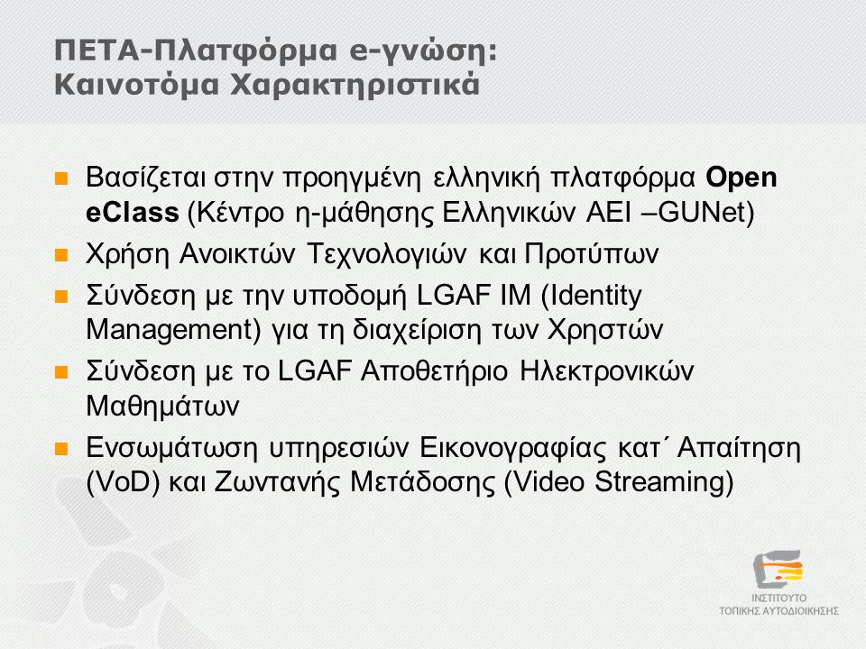 ΠΕΤΑ-Πλατφόρμα e-γνώση: Καινοτόμα Χαρακτηριστικά  Βασίζεται στην προηγμένη ελληνική πλατφόρμα Open eClass (Κέντρο η-μάθησης Ελληνικών ΑΕΙ –GUNet)  Χρήση Ανοικτών Τεχνολογιών και Προτύπων  Σύνδεση με την υποδομή LGAF IM (Identity Management) για τη διαχείριση των Χρηστών  Σύνδεση με το LGAF Αποθετήριο Ηλεκτρονικών Μαθημάτων  Ενσωμάτωση υπηρεσιών Εικονογραφίας κατ΄ Απαίτηση (VoD) και Ζωντανής Μετάδοσης (Video Streaming)