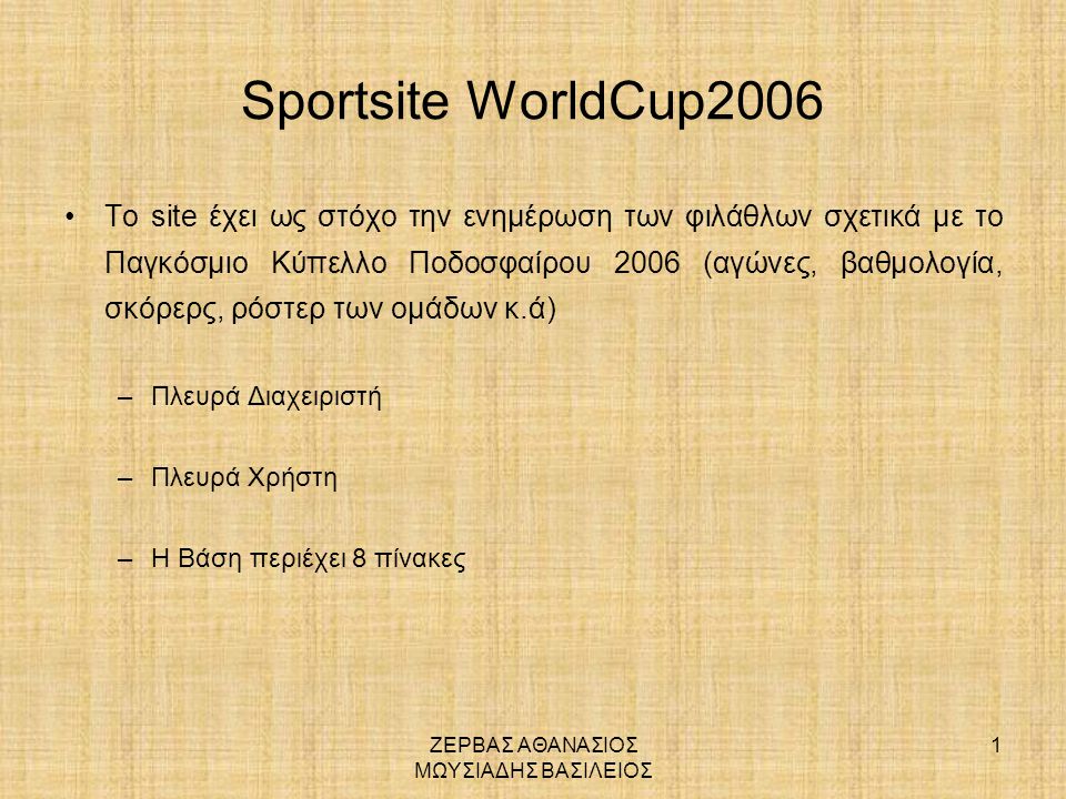 ΖΕΡΒΑΣ ΑΘΑΝΑΣΙΟΣ ΜΩΥΣΙΑΔΗΣ ΒΑΣΙΛΕΙΟΣ 1 Sportsite WorldCup2006 •Το site έχει ως στόχο την ενημέρωση των φιλάθλων σχετικά με το Παγκόσμιο Κύπελλο Ποδοσφαίρου 2006 (αγώνες, βαθμολογία, σκόρερς, ρόστερ των ομάδων κ.ά) –Πλευρά Διαχειριστή –Πλευρά Χρήστη –Η Βάση περιέχει 8 πίνακες