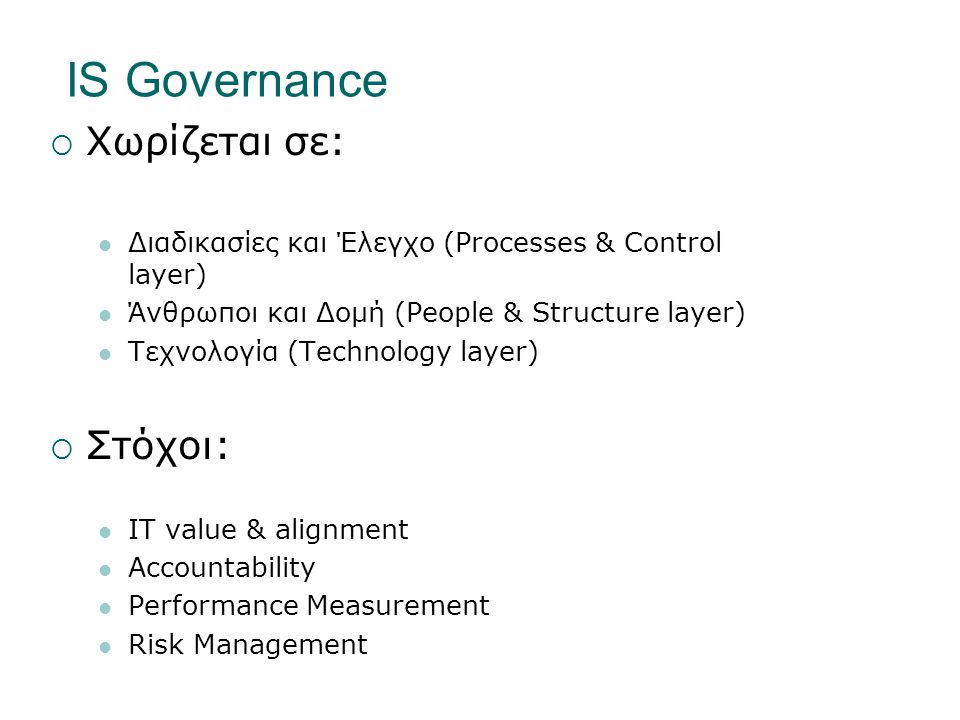 IS Governance  Χωρίζεται σε:  Διαδικασίες και Έλεγχο (Processes & Control layer)  Άνθρωποι και Δομή (People & Structure layer)  Τεχνολογία (Technology layer)  Στόχοι:  IT value & alignment  Accountability  Performance Measurement  Risk Management