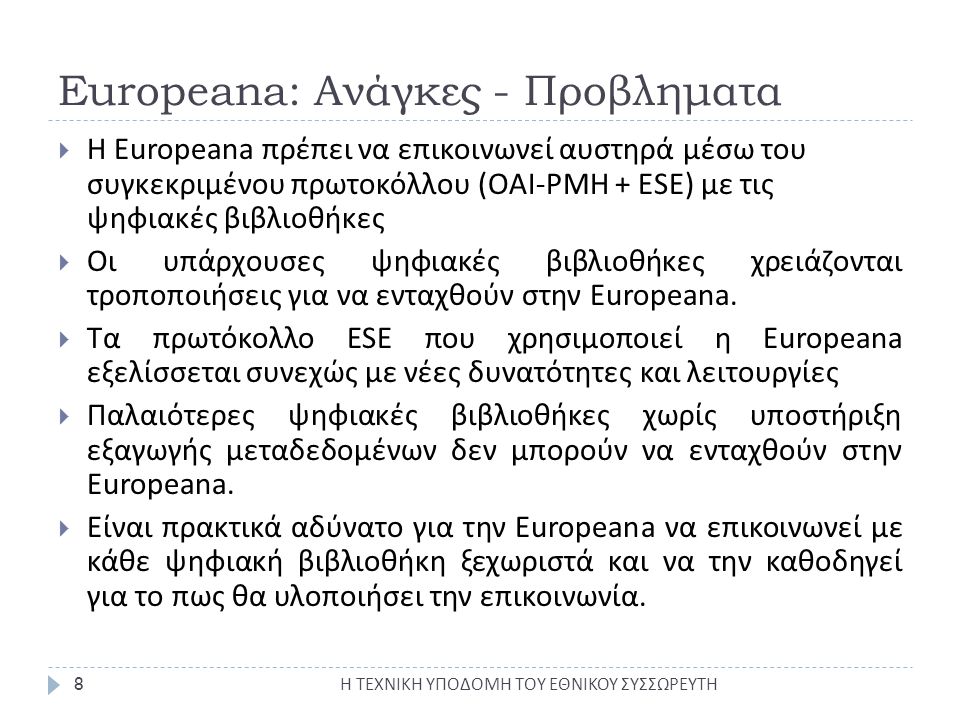 Europeana: Ανάγκες - Προβληματα Η ΤΕΧΝΙΚΗ ΥΠΟΔΟΜΗ ΤΟΥ ΕΘΝΙΚΟΥ ΣΥΣΣΩΡΕΥΤΗ 8  Η Europeana πρέπει να επικοινωνεί αυστηρά μέσω του συγκεκριμένου πρωτοκόλλου (ΟΑΙ-PMH + ESE) με τις ψηφιακές βιβλιοθήκες  Οι υπάρχουσες ψηφιακές βιβλιοθήκες χρειάζονται τροποποιήσεις για να ενταχθούν στην Europeana.