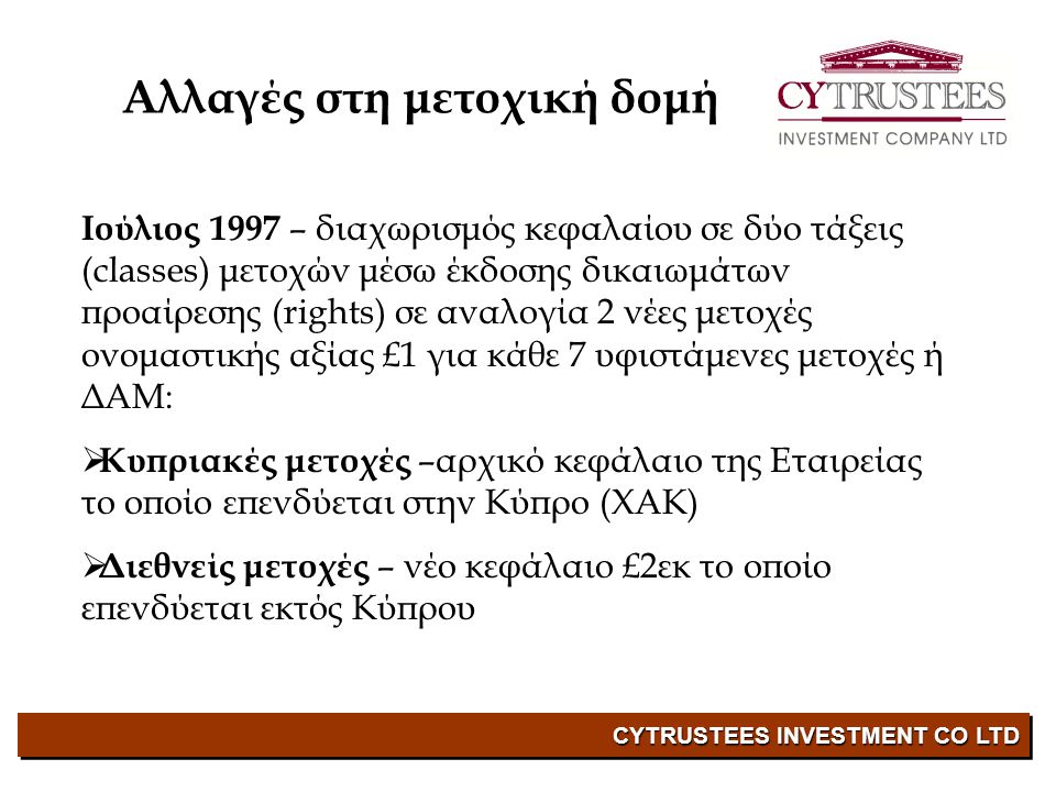 CYTRUSTEES INVESTMENT CO LTD Ιούλιος 1997 – διαχωρισμός κεφαλαίου σε δύο τάξεις (classes) μετοχών μέσω έκδοσης δικαιωμάτων προαίρεσης (rights) σε αναλογία 2 νέες μετοχές ονομαστικής αξίας £1 για κάθε 7 υφιστάμενες μετοχές ή ΔΑΜ:  Κυπριακές μετοχές –αρχικό κεφάλαιο της Εταιρείας το οποίο επενδύεται στην Κύπρο (ΧΑΚ)  Διεθνείς μετοχές – νέο κεφάλαιο £2εκ το οποίο επενδύεται εκτός Κύπρου Αλλαγές στη μετοχική δομή