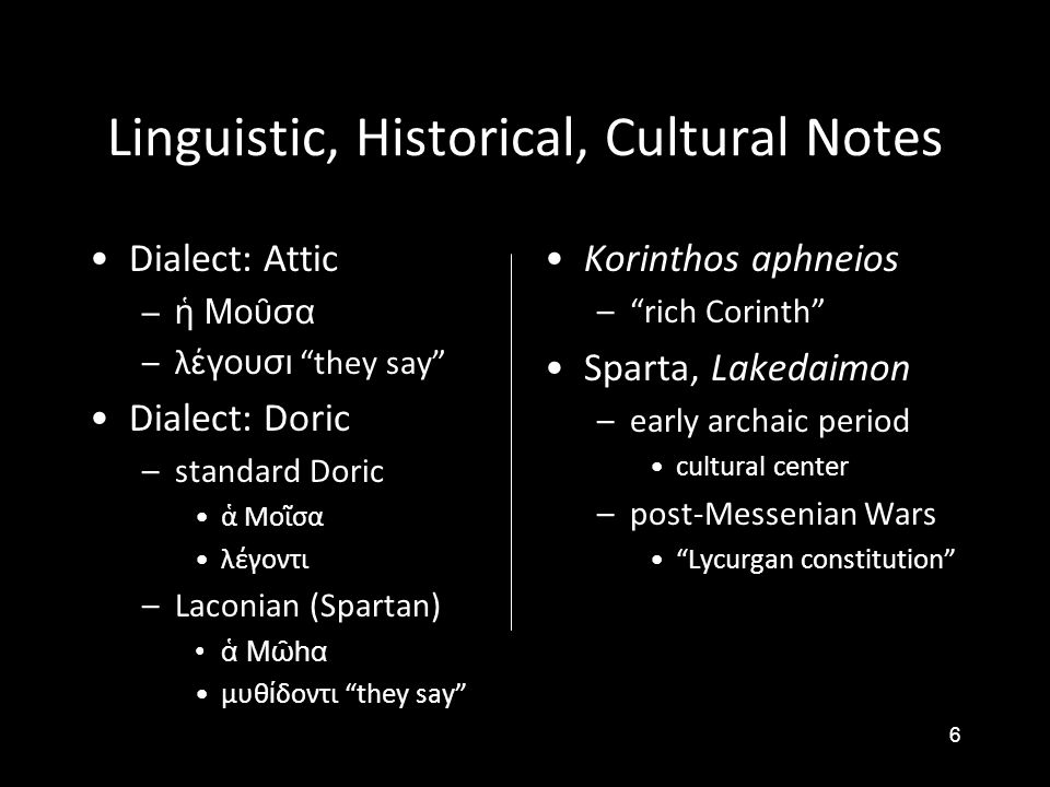 6 Linguistic, Historical, Cultural Notes •Dialect: Attic –ἡ Μοῦσα –λ έγουσι they say •Dialect: Doric –standard Doric •ἁ Μοῖσα •λέγοντι –Laconian (Spartan) •ἁ Μῶhα •μυθ ί δοντι they say •Korinthos aphneios – rich Corinth •Sparta, Lakedaimon – early archaic period • cultural center – post-Messenian Wars • Lycurgan constitution