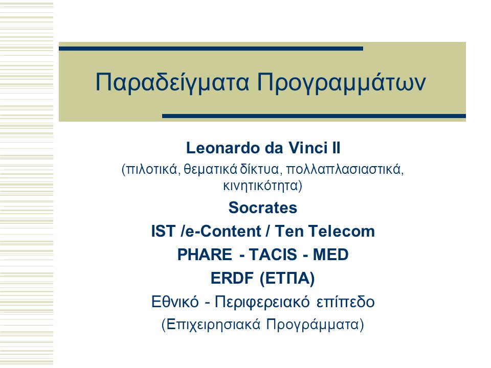 Παραδείγματα Προγραμμάτων Leonardo da Vinci II (πιλοτικά, θεματικά δίκτυα, πολλαπλασιαστικά, κινητικότητα) Socrates IST /e-Content / Ten Telecom PHARE - TACIS - MED ERDF (ΕΤΠΑ) Eθνικό - Περιφερειακό επίπεδο (Επιχειρησιακά Προγράμματα)